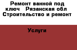 Ремонт ванной под ключ - Рязанская обл. Строительство и ремонт » Услуги   